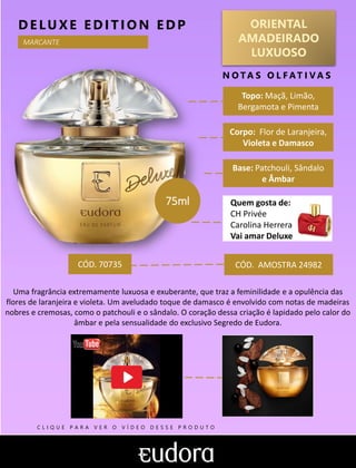 ORIENTAL
AMADEIRADO
LUXUOSO
Topo: Maçã, Limão,
Bergamota e Pimenta
N O TA S O L F AT I V A S
Corpo: Flor de Laranjeira,
Violeta e Damasco
Base: Patchouli, Sândalo
e Âmbar
DELUXE EDITIO N EDP
Quem gosta de:
CH Privée
Carolina Herrera
Vai amar Deluxe
CÓD. AMOSTRA 24982
Uma fragrância extremamente luxuosa e exuberante, que traz a feminilidade e a opulência das
flores de laranjeira e violeta. Um aveludado toque de damasco é envolvido com notas de madeiras
nobres e cremosas, como o patchouli e o sândalo. O coração dessa criação é lapidado pelo calor do
âmbar e pela sensualidade do exclusivo Segredo de Eudora.
75ml
CÓD. 70735
MARCANTE
C L I Q U E P A R A V E R O V Í D E O D E S S E P R O D U T O
 