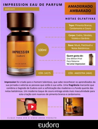AMADEIRADO
AMBARADO
N O TA S O L F AT I V A S
I M P R E S S I O N E AU D E PA R F U M
CÓD. AMOSTRA 14641
Impression foi criado para o homem talentoso, que sabe reconhecer os aprendizados da
sua jornada e valoriza as pessoas que estão à sua volta. Uma fragrância marcante que
combina o Segredo de Eudora com a sofisticação das madeiras e o fundo quente das
notas balsâmicas. Um moderno toque de couro entrega ainda mais masculinidade para
esta criação com nuances de pimenta branca e cardamomo.
Quem gosta de:
One Million Privé
Paco Rabanne
Vai amar Impression
Base: Musk, Patchouli e
Notas Balsâmicas
Corpo: Cedro, Sândalo,
Violeta e Gerânio
Topo: Pimenta Branca,
Cardamomo e Couro
100ml
CÓD. 14175
MARCANTE
C L I Q U E P A R A V E R O V Í D E O D E S S E P R O D U T O
 