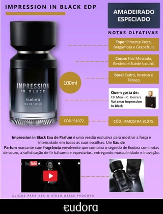AMADEIRADO
ESPECIADO
N O TA S O L F AT I V A S
I M P R E S S I O N I N B L A C K E D P
CÓD. AMOSTRA 91075
Impression in Black Eau de Parfum é uma versão exclusiva para mostrar a força e
intensidade em todas as suas escolhas. Um Eau de
Parfum marcante com fragrância envolvente que combina o segredo de Eudora com notas
de couro, a sofisticação de fir bálsamo e especiarias, entregando masculinidade e inovação.
Base: Cedro, Incenso e
Tabaco
Corpo: Noz Moscada,
Gerânio e Suede (couro)
Topo: Pimenta Preta,
Bergamota e Grapefruit
CÓD. 91072
100ml
Quem gosta de:
CH Men - C. Herrera
Vai amar Impression
In Black
C L I Q U E P A R A V E R O V Í D E O D E S S E P R O D U T O
 
