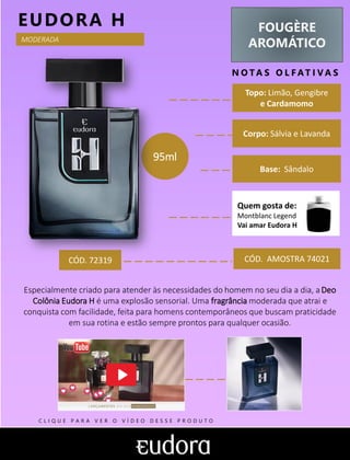 FOUGÈRE
AROMÁTICO
N O TA S O L F AT I V A S
Corpo: Sálvia e Lavanda
Base: Sândalo
EUDORA H
CÓD. AMOSTRA 74021
Especialmente criado para atender às necessidades do homem no seu dia a dia, aDeo
Colônia Eudora H é uma explosão sensorial. Uma fragrância moderada que atrai e
conquista com facilidade, feita para homens contemporâneos que buscam praticidade
em sua rotina e estão sempre prontos para qualquer ocasião.
Topo: Limão, Gengibre
e Cardamomo
MODERADA
CÓD. 72319
95ml
Quem gosta de:
Montblanc Legend
Vai amar Eudora H
C L I Q U E P A R A V E R O V Í D E O D E S S E P R O D U T O
 