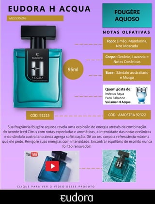 FOUGÈRE
AQUOSO
N O TA S O L F AT I V A S
Corpo: Gerânio, Lavanda e
Notas Oceânicas
Base: Sândalo australiano
e Musgo
CÓD. AMOSTRA 92322
Sua fragrância fougére aquosa revela uma explosão de energia através da combinação
do Acorde Iced Citrus com notas especiadas e aromáticas, a intensidade das notas oceânicas
e do sândalo australiano ainda agrega sofisticação. Dê ao seu corpo a refrescância máxima
que ele pede. Revigore suas energias com intensidade. Encontrar equilíbrio de espírito nunca
foi tão renovador!
Topo: Limão, Mandarina,
Noz Moscada
MODERADA
CÓD. 92215
95ml
EUDORA H ACQUA
Quem gosta de:
Invictus Aqua
Paco Rabanne
Vai amar H Acqua
C L I Q U E P A R A V E R O V Í D E O D E S S E P R O D U T O
 