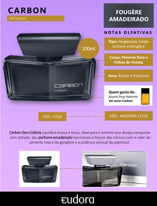 FOUGÈRE
AMADEIRADO
N O TA S O L F AT I V A S
Corpo: Pimenta Rosa e
Folhas de Violeta
Base: Âmbar e Patchouli
CARBON
CÓD. AMOSTRA 17552
Carbon Deo Colônia equilibra leveza e força, ideal para o homem que deseja conquistar
com atitude. Seu perfume amadeirado harmoniza o frescor dos cítricos com o calor da
pimenta rosa e do gengibre e a potência sensual do patchouli.
Topo: Bergamota, Limão
Siciliano e Gengibre
MODERADA
CÓD. 17535
100ml
Quem gosta de:
Azzaro Pour Homme
Vai amar Carbon
 