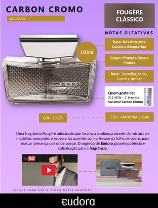 FOUGÈRE
CLÁSSICO
N O TA S O L F AT I V A S
Corpo: Pimenta Rosa e
Violeta
Base: Baunilha, Musk,
Couro e Âmbar
CARBON CROMO
CÓD. AMOSTRA 29684
Uma fragrância Fougère adocicada que inspira a confiança através da mistura de
madeiras marcantes e especiarias quentes com o frescor da folha de cedro, para
marcar presença por onde passar. O segredo de Eudora garante potência e
sofisticação para a fragrância.
Topo: Noz Moscada,
Canela e Mandarina
MODERADA
CÓD. 29672
Quem gosta de:
212 MEN – C. Herrera
Vai amar Carbon Cromo
100ml
C L I Q U E P A R A V E R O V Í D E O D E S S E P R O D U T O
 