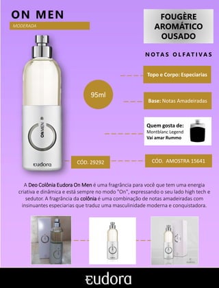 FOUGÈRE
AROMÁTICO
OUSADO
N O TA S O L F AT I V A S
Topo e Corpo: Especiarias
Base: Notas Amadeiradas
ON MEN
CÓD. AMOSTRA 15641
A Deo Colônia Eudora On Men é uma fragrância para você que tem uma energia
criativa e dinâmica e está sempre no modo "On", expressando o seu lado high tech e
sedutor. A fragrância da colônia é uma combinação de notas amadeiradas com
insinuantes especiarias que traduz uma masculinidade moderna e conquistadora.
MODERADA
CÓD. 29292
95ml
Quem gosta de:
Montblanc Legend
Vai amar Rummo
 