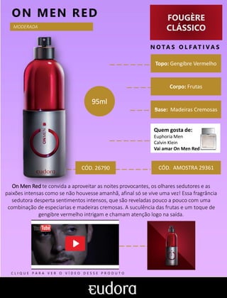 FOUGÈRE
CLÁSSICO
N O TA S O L F AT I V A S
Corpo: Frutas
Base: Madeiras Cremosas
ON MEN RED
CÓD. AMOSTRA 29361
On Men Red te convida a aproveitar as noites provocantes, os olhares sedutores e as
paixões intensas como se não houvesse amanhã, afinal só se vive uma vez! Essa fragrância
sedutora desperta sentimentos intensos, que são reveladas pouco a pouco com uma
combinação de especiarias e madeiras cremosas. A suculência das frutas e um toque de
gengibre vermelho intrigam e chamam atenção logo na saída.
Topo: Gengibre Vermelho
MODERADA
CÓD. 26790
95ml
Quem gosta de:
Euphoria Men
Calvin Klein
Vai amar On Men Red
C L I Q U E P A R A V E R O V Í D E O D E S S E P R O D U T O
 