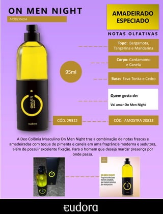 AMADEIRADO
ESPECIADO
N O TA S O L F AT I V A S
Corpo: Cardamomo
e Canela
Base: Fava Tonka e Cedro
ON MEN NIGHT
CÓD. AMOSTRA 20823
A Deo Colônia Masculino On Men Night traz a combinação de notas frescas e
amadeiradas com toque de pimenta e canela em uma fragrância moderna e sedutora,
além de possuir excelente fixação. Para o homem que deseja marcar presença por
onde passa.
Topo: Bergamota,
Tangerina e Mandarina
MODERADA
CÓD. 29312
95ml
Quem gosta de:
Vai amar On Men Night
 
