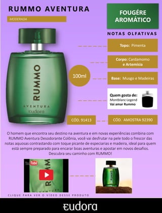 FOUGÉRE
AROMÁTICO
N O TA S O L F AT I V A S
Corpo: Cardamomo
e Artemísia
Base: Musgo e Madeiras
RUMMO AVENTURA
CÓD. AMOSTRA 92390
O homem que encontra seu destino na aventura e em novas experiências combina com
RUMMO Aventura Desodorante Colônia, você vai desfrutar na pele todo o frescor das
notas aquosas contrastando com toque picante de especiarias e madeira, ideal para quem
está sempre preparado para encarar boas aventuras e apostar em novos desafios.
Descubra seu caminho com RUMMO!
Topo: Pimenta
MODERADA
CÓD. 91413
100ml
Quem gosta de:
Montblanc Legend
Vai amar Rummo
C L I Q U E P A R A V E R O V Í D E O D E S S E P R O D U T O
 