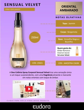ORIENTAL
AMBARADO
N O TA S O L F AT I V A S
Corpo: Bergamota
Base: Groselha Negra e
Baunilha
SENSUAL VELVET
CÓD. AMOSTRA 15638
A Deo Colônia Spray Corporal Sensual Velvet traz uma sensação única
e um toque surpreendente, com uma fragrância atraente e marcante
em notas orientais com toque de âmbar.
Topo: Jasmim
CÓD. 25921
250ml
SPRAY PERFUMADO
Quem gosta de:
Amber Romance
Victoria’s Secret
Vai amar Velvet
C L I Q U E P A R A V E R O V Í D E O D E S S E P R O D U T O
 