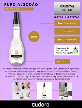 ORIENTAL
FRUTAL
N O TA S O L F AT I V A S
Corpo: Musk
Base: Madeiras Nobres
PURO ALGODÃO
Inspirado na nobreza do mais puro algodão, a Deo Colônia Spray Corporal Puro Algodão traz
uma nova experiência sensorial com fragrância marcante, incentivando-lhe a viver um
momento só seu. Com família oriental frutal nobre, a colônia traduz a sensação
de leveza e conforto do algodão egípcio através de uma fragrância impressionante que
combina musks, madeiras nobres e a delicadeza das flores brancas
Topo: Flores Brancas
CÓD. 73157
250ml
SPRAY PERFUMADO
Quem gosta de:
Bella – Nina Ricci
Vai amar Puro Algodão
 