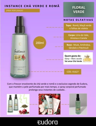 FLORAL
VERDE
N O TA S O L F AT I V A S
Corpo: Lírio do Vale,
Ameixa e Canela
Base: Musk, Amêndoa,
Sândalo e Patchouli
I N S TA N C E C H Á V E R D E E R O M Ã
Com o frescor envolvente do chá verde e romã e o exclusivo segredo de Eudora,
que mantém a pele perfumada por mais tempo, o spray corporal perfumado
prolonga seus instantes de cuidado. .
Topo: Romã, Maçã verde
e folhas de violeta
CÓD. 91627
200ml
SPRAY PERFUMADO
Quem gosta de:
Daisy – Marc Jacobs
Vai amar Chá Verde
 