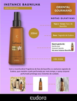 ORIENTAL
GOURMAND
N O TA S O L F AT I V A S
Topo e Corpo: Fava de
Baunilha
Base: Segredo de Eudora
INS TANCE BAUNILHA
Com a inconfundível fragrância de fava de baunilha e o exclusivo segredo de
Eudora, que mantém a pele perfumada por mais tempo, o spray corporal
perfumado prolonga seus instantes de cuidado.
CÓD. 91304
200ml
SPRAY PERFUMADO
Quem gosta de:
Vanilla Lace
Victoria’s Secrets
Vai amar Instance Baunilha
 