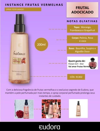 FRUTAL
ADOCICADO
N O TA S O L F AT I V A S
Corpo: Peônia, Rosa
e coco
Base: Baunilha, Suspiro e
Algodão Doce
I N S TA N C E F R U TA S V E R M E L H A S
Com a deliciosa fragrância de frutas vermelhas e o exclusivo segredo de Eudora, que
mantém a pele perfumada por mais tempo, o spray corporal perfumado prolonga seus
instantes de cuidado.
Topo: Morango,
Framboesa e Grapefruit
CÓD. 91302
200ml
SPRAY PERFUMADO
Quem gosta de:
Poison Girl - Dior
Vai amar Frutas Vermelhas
 