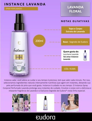 LAVANDA
FLORAL
N O TA S O L F AT I V A S
Base: Segredo de Eudora
INSTANCE L AVANDA
Instance sabe: você adora se cuidar e seu tempo é precioso, tem que valer cada minuto. Por isso,
selecionamos ingredientes naturais intensamente nutritivos que agem em instantes, deixando sua
pele perfumada do jeito que você gosta. Instance é cuidado no seu tempo. O Instance Spray
Corporal Perfumado Lavanda prolonga seus instantes de cuidado. Envolve o corpo com a deliciosa e
relaxante fragrância de Lavanda e o Exclusivo Segredo de Eudora* nesta linha especial.
Topo e Corpo:
Extrato de Lavanda
SPRAY PERFUMADO
CÓD. 91305
200ml
Quem gosta de:
Loccitane Lavande
Vai amar Instance
Lavanda
 