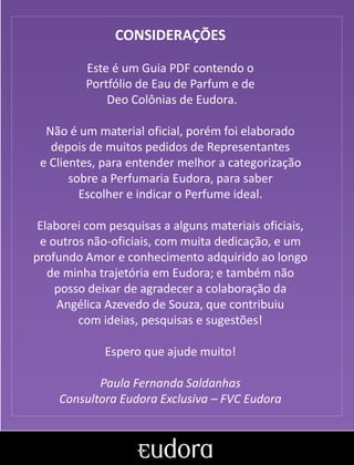 Com origem no Egito, o perfume surgiu da
necessidade de aromatizar o corpo humano
e objetos por maior tempo.
Apaixonada que era pelo
perfume das rosas,
Cleópatra usava as pétalas
das flores para forrar a
cama e o chão do quarto
enquanto aguardava a
chegada de seu amado,
Marco Antônio.
CONSIDERAÇÕES
Este é um Guia PDF contendo o
Portfólio de Eau de Parfum e de
Deo Colônias de Eudora.
Não é um material oficial, porém foi elaborado
depois de muitos pedidos de Representantes
e Clientes, para entender melhor a categorização
sobre a Perfumaria Eudora, para saber
Escolher e indicar o Perfume ideal.
Elaborei com pesquisas a alguns materiais oficiais,
e outros não-oficiais, com muita dedicação, e um
profundo Amor e conhecimento adquirido ao longo
de minha trajetória em Eudora; e também não
posso deixar de agradecer a colaboração da
Angélica Azevedo de Souza, que contribuiu
com ideias, pesquisas e sugestões!
Espero que ajude muito!
Paula Fernanda Saldanhas
Consultora Eudora Exclusiva – FVC Eudora
 