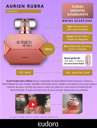 FLORAL
ORIENTAL
EXUBERANTE
Topo: Pimenta Rosa,
Folhas de Framboesa
N O TA S O L F AT I V A S
Corpo: Flor de Tiaré e
Pétalas de Magnólia
Base: Madeira de Cashmere,
Âmbar e Orquídea
AURIEN RUBRA
CÓD. AMOSTRA 73399
Aurien Rubra Deo Colônia buscou inspiração na alta joalheria internacional, e traduz a
feminilidade do ouro rosado, também conhecido como rubedo. Uma beleza única que capta a
nobreza do ouro, o brilho da prata e o calor do cobre em uma mistura simplesmente
deslumbrante. O lado mais feminino do ouro rosado, fascinante e encantador.
CÓD. 26656
MODERADA
100ml
Quem gosta de:
212 Sexy – C. Herrera
Vai amar Aurien Rubra
C L I Q U E P A R A V E R O V Í D E O D E S S E P R O D U T O
 