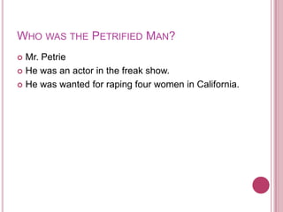 Who was the Petrified Man?Mr. PetrieHe was an actor in the freak show.He was wanted for raping four women in California.