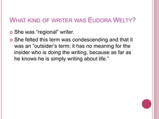 What kind of writer was Eudora Welty?She was “regional” writer.She felted this term was condescending and that it was an “outsider’s term; it has no meaning for the insider who is doing the writing, because as far as he knows he is simply writing about life.”