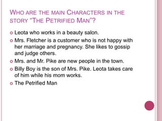 Who are the main Characters in the story “The Petrified Man”?Leota who works in a beauty salon.Mrs. Fletcher is a customer who is not happy with her marriage and pregnancy. She likes to gossip and judge others.Mrs. and Mr. Pike are new people in the town. Billy Boy is the son of Mrs. Pike. Leota takes care of him while his mom works.The Petrified Man