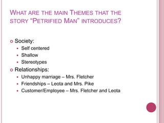 What are the main Themesthat the story “Petrified Man” introduces? Society:Self centeredShallowStereotypesRelationships:Unhappy marriage – Mrs. FletcherFriendships – Leota and Mrs. PikeCustomer/Employee – Mrs. Fletcher and Leota