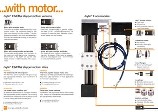 ...with motor...
drylin® E NEMA stepper motors: versions

Motor with stranded wires
This motor is the least expensive and the most
popular option. The connecting wires for this
type come directly from the housing. They are
preferably installed in machines and equipment
that have an additional housing or are used in
clean environments.

Motor with connector plug
Fitted with connector plug, it reaches protection class IP65 (IP: International Protection). The
higher the IP protection class, the better the protection against dirt and humidity.

Motor with connector plug and encoder
The encoder sends signals from the motor to
the control unit. With the encoder the precise
linear motion of the drylin® unit can be controlled. Encoder = higher reliability of the equipment.

drylin® E accessories
igus® stepper motors
	Four sizes
	15 versions
	High protection class or 	
	 Low-Cost-design

Motor with plug, encoder and brake
The brake can hold the load in place when
the motor is stopped. This is used as a safety
feature in case of power cuts – recommended
for vertically installed systems.

connector cables
	For motors
	Encoder, brake and 	
	 connectors
	24 versions from stock

drylin® E NEMA stepper motors: sizes
NEMA17:
The small one with lots of power
This little motor can be impressive with good torque
and high speeds. Reliable, rapid movements of
smaller loads.
The holding torque Mo is 0,5 Nm
The mating face is 42 x 42 mm

NEMA23XL:
The power motor, medium size
An advanced development of the typical NEMA23
with approximately double the torque. The mounting
dimensions are the same as in the NEMA23, so that
it can be used on the same mounting face.
The holding torque Mo is 3,5 Nm
The mating face is 60 x 60 mm

NEMA23:
The most popular stepper motor size
High torque and high speed are the main advantages.
This motor is the best choice for most applications
in the medium load range.
The holding torque Mo is 2,0 Nm
The mating face is 56 x 56 mm

NEMA34:
Large size, power package
Applications with high loads should use this large
type. Heavy duty or parallel twin rail superstructures
are typical working environment.
The holding torque Mo is 5,9 Nm
The mating face is 86 x 86 mm

motor flanges
	To connect with igus® 	
	 stepper motors or
	 customized motors

couplings
	20 versions from stock
	Vibration-dampening and
	 flexible

position switches
	High protection class
	Precision fit to the linear 	
	 guide rail

www.igus.eu/drylinE-motordata
6

7

 