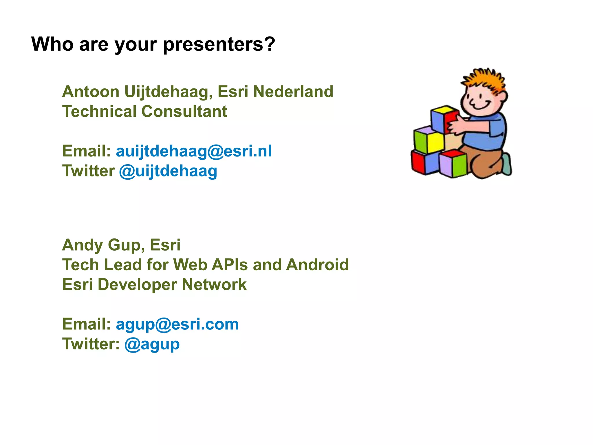 Who are your presenters?

   Antoon Uijtdehaag, Esri Nederland
   Technical Consultant

   Email: auijtdehaag@esri.nl
   Twitter @uijtdehaag



   Andy Gup, Esri
   Tech Lead for Web APIs and Android
   Esri Developer Network

   Email: agup@esri.com
   Twitter: @agup
 