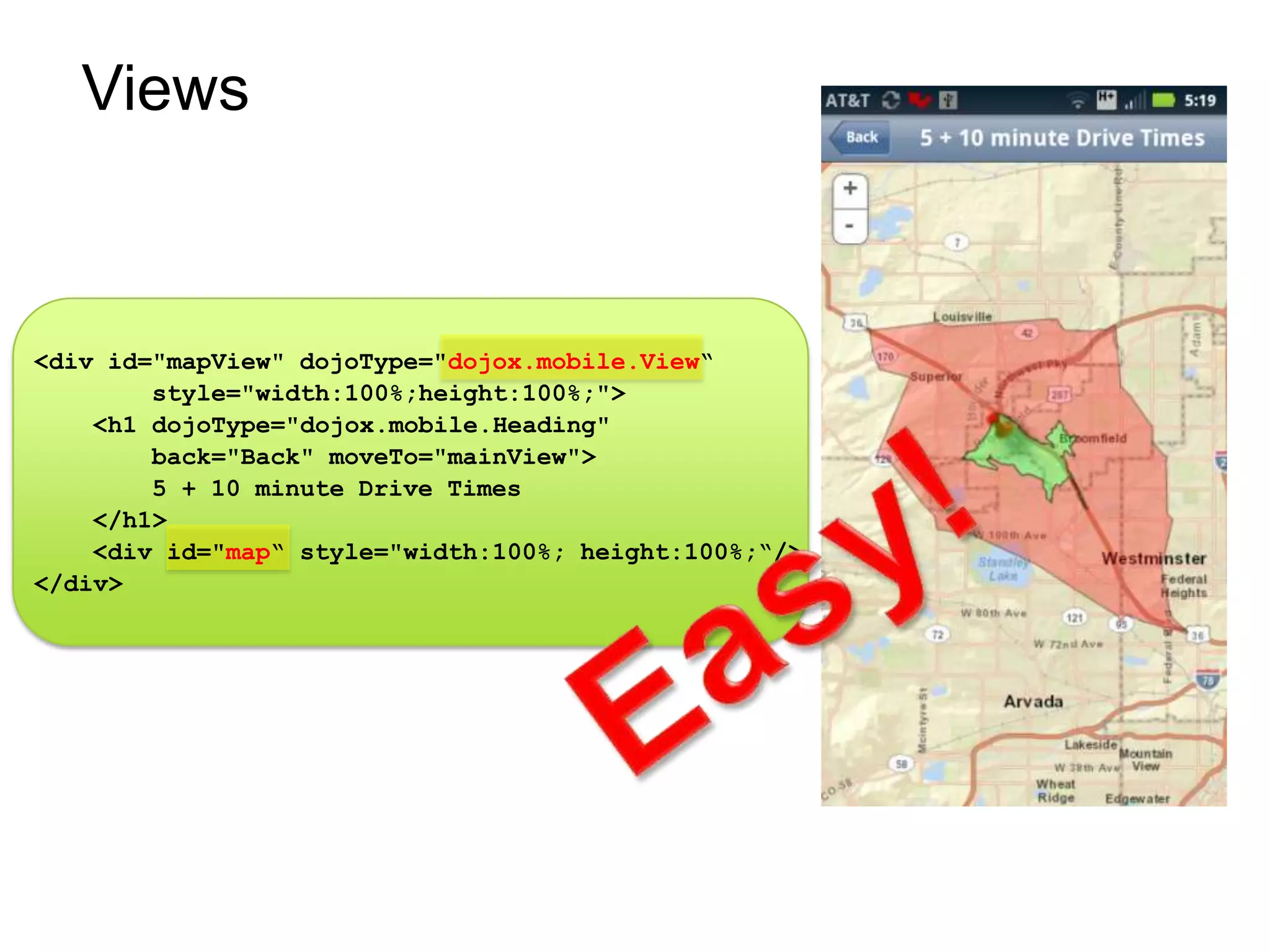 Views



<div id="mapView" dojoType="dojox.mobile.View“
        style="width:100%;height:100%;">
    <h1 dojoType="dojox.mobile.Heading"
        back="Back" moveTo="mainView">
        5 + 10 minute Drive Times
    </h1>
    <div id="map“ style="width:100%; height:100%;“/>
</div>
 