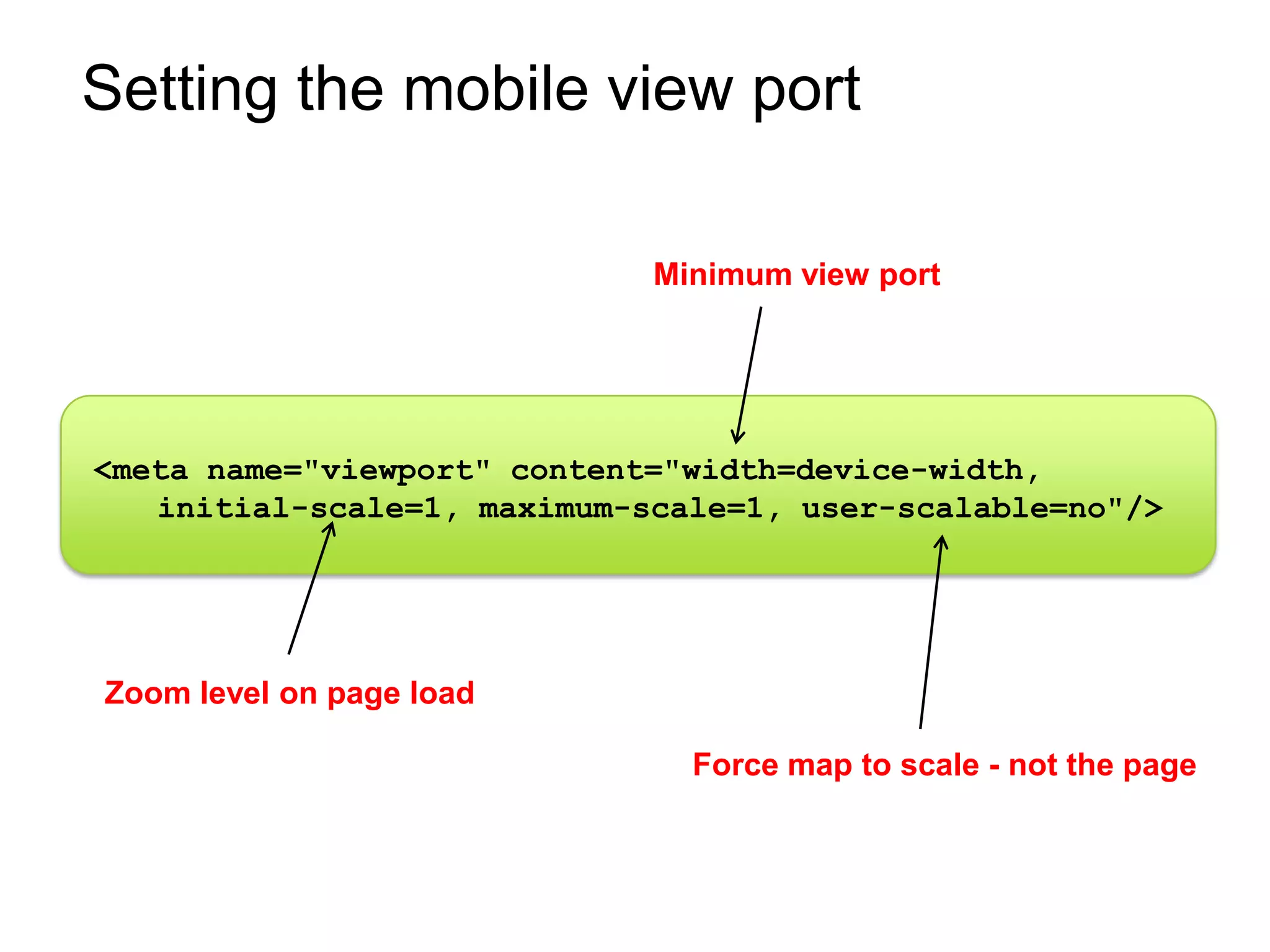 Setting the mobile view port

                             Minimum view port




<meta name="viewport" content="width=device-width,
   initial-scale=1, maximum-scale=1, user-scalable=no"/>




Zoom level on page load

                               Force map to scale - not the page
 