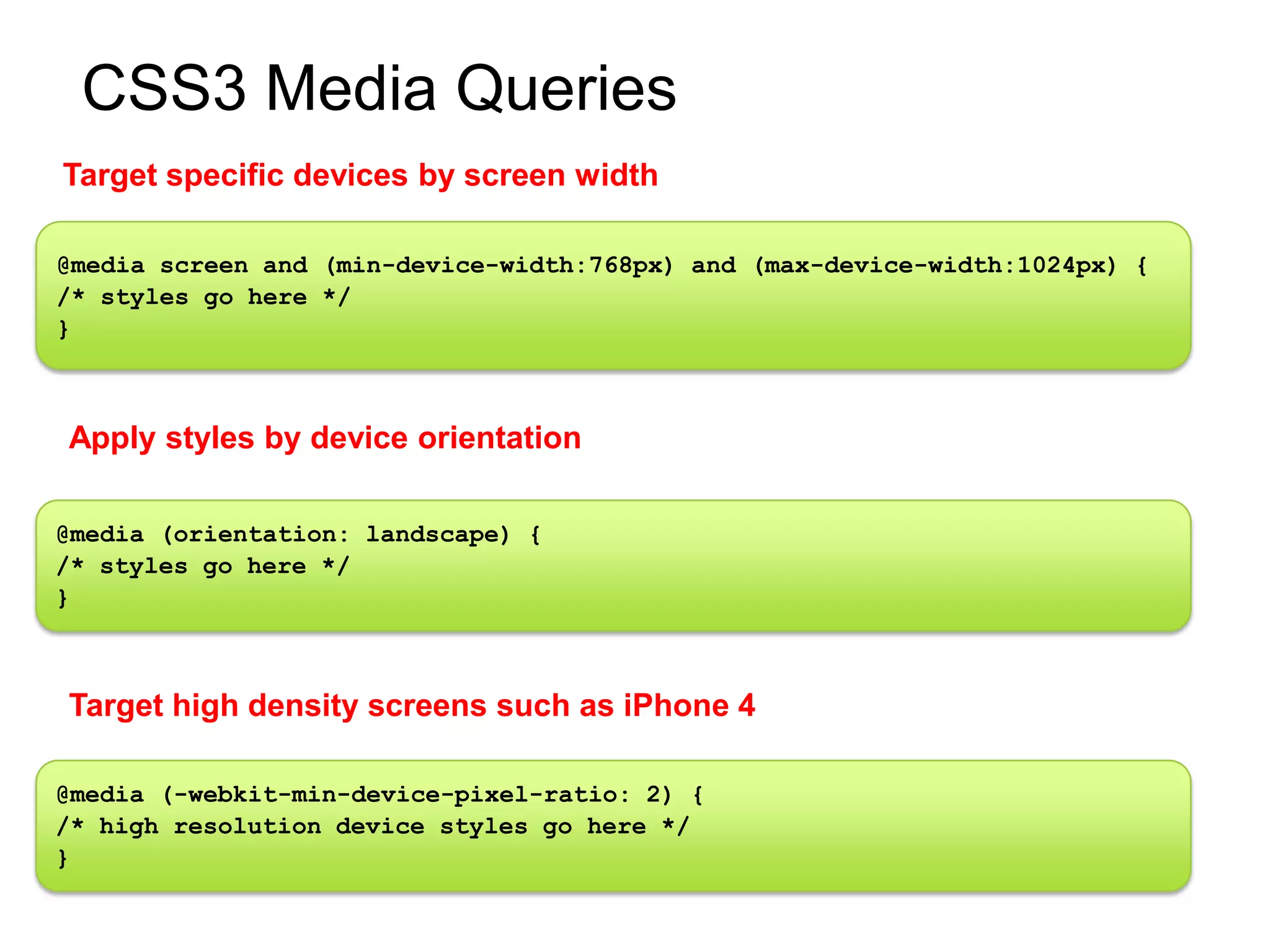 CSS3 Media Queries
Target specific devices by screen width

@media screen and (min-device-width:768px) and (max-device-width:1024px) {
/* styles go here */
}



Apply styles by device orientation

@media (orientation: landscape) {
/* styles go here */
}



Target high density screens such as iPhone 4

@media (-webkit-min-device-pixel-ratio: 2) {
/* high resolution device styles go here */
}
 