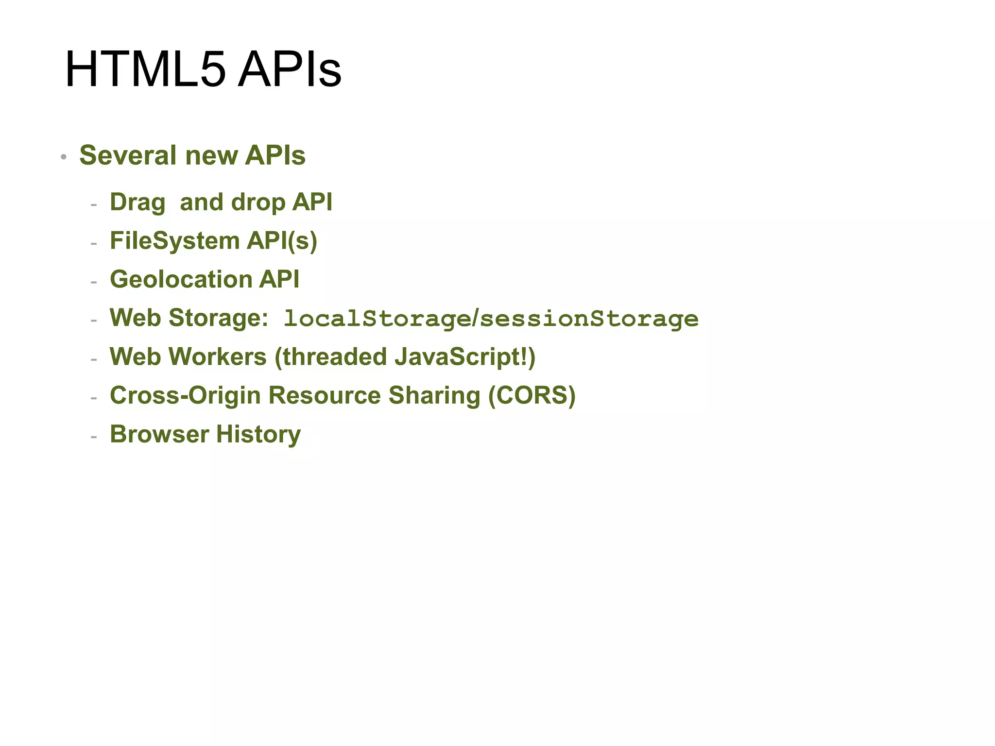 HTML5 APIs
•   Several new APIs
    -   Drag and drop API
    -   FileSystem API(s)
    -   Geolocation API
    -   Web Storage: localStorage/sessionStorage
    -   Web Workers (threaded JavaScript!)
    -   Cross-Origin Resource Sharing (CORS)
    -   Browser History
 