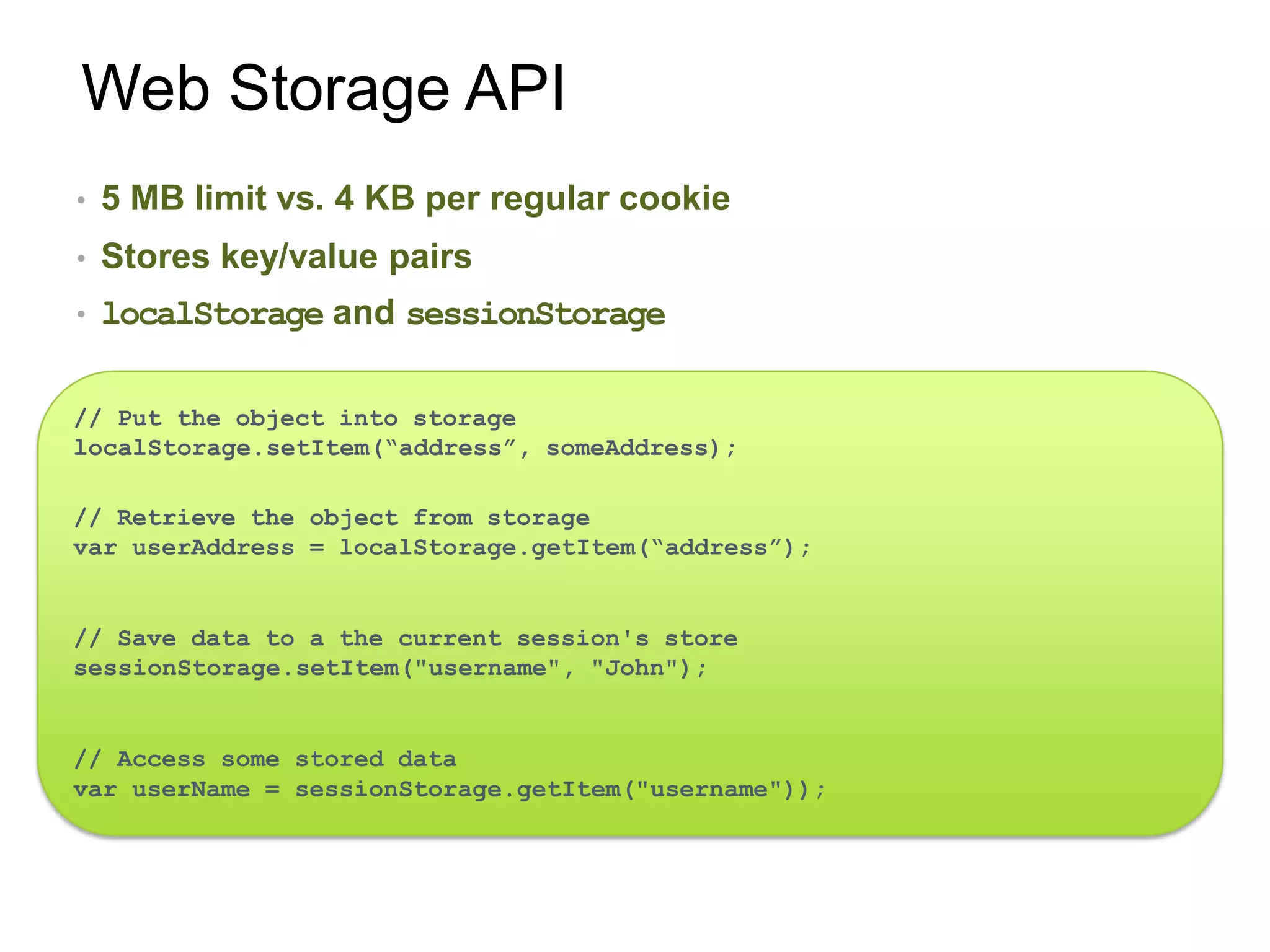 Web Storage API
•   5 MB limit vs. 4 KB per regular cookie
•   Stores key/value pairs
•   localStorage and sessionStorage

// Put the object into storage
localStorage.setItem(“address”, someAddress);

// Retrieve the object from storage
var userAddress = localStorage.getItem(“address”);


// Save data to a the current session's store
sessionStorage.setItem("username", "John");


// Access some stored data
var userName = sessionStorage.getItem("username"));
 