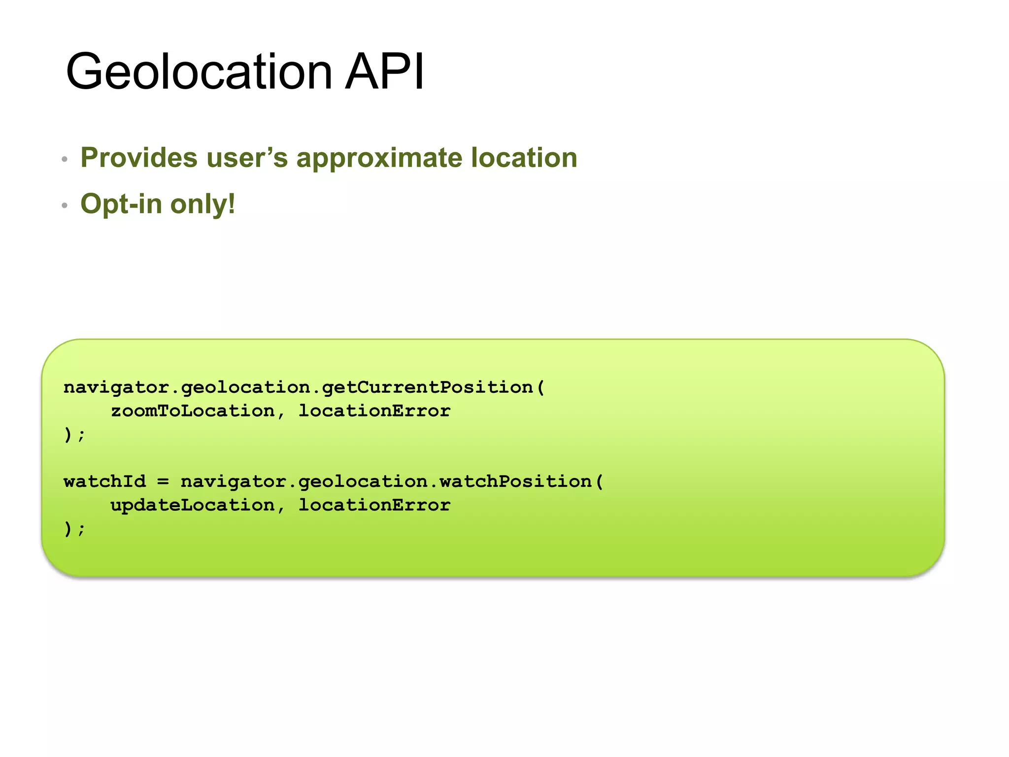 Geolocation API
•   Provides user’s approximate location
•   Opt-in only!




navigator.geolocation.getCurrentPosition(
    zoomToLocation, locationError
);

watchId = navigator.geolocation.watchPosition(
    updateLocation, locationError
);
 