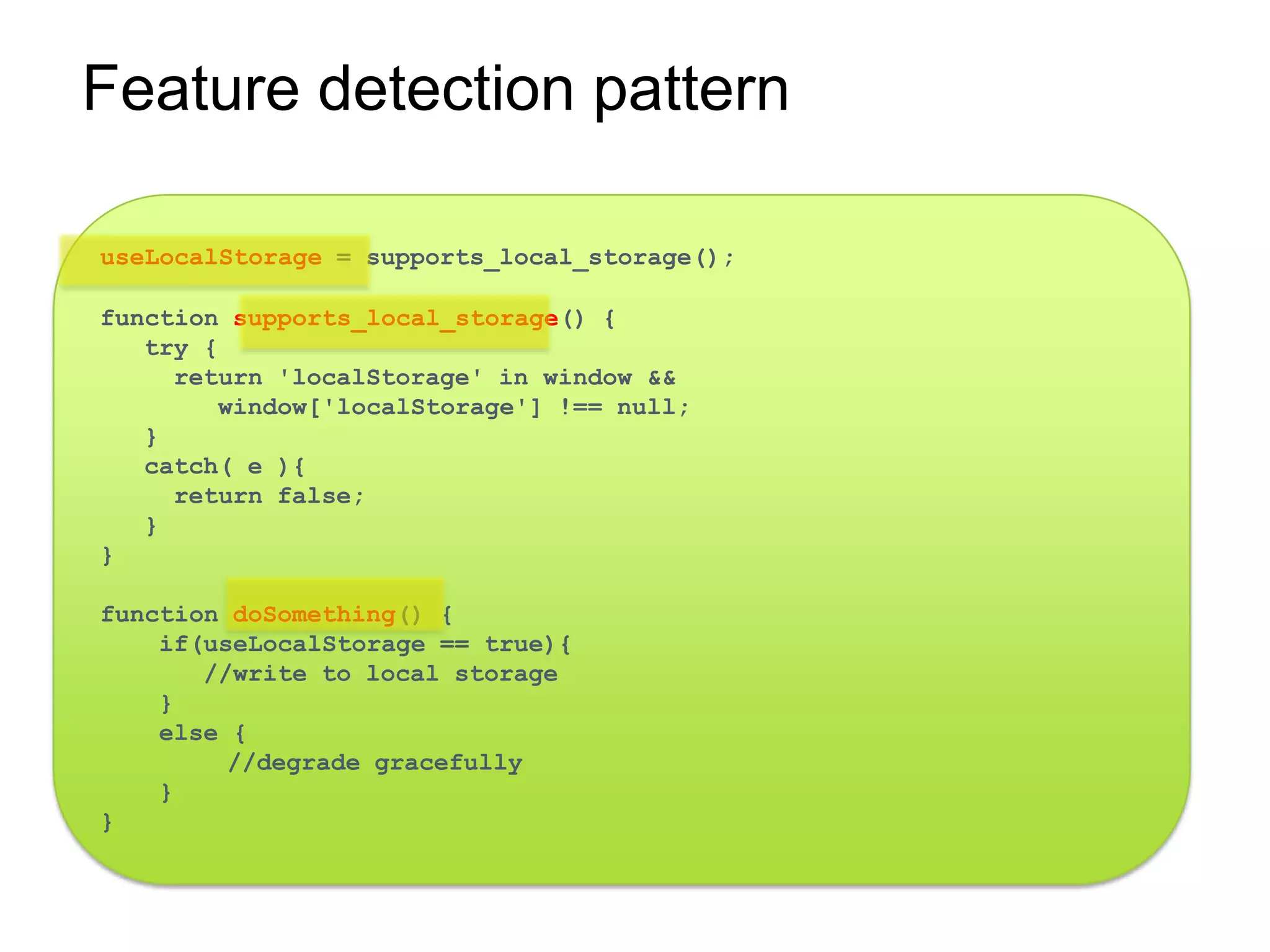 Feature detection pattern

useLocalStorage = supports_local_storage();

function supports_local_storage() {
   try {
     return 'localStorage' in window &&
        window['localStorage'] !== null;
   }
   catch( e ){
     return false;
   }
}

function doSomething() {
    if(useLocalStorage == true){
       //write to local storage
    }
    else {
         //degrade gracefully
    }
}
 