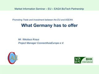 What Germany has to offer Promoting Trade and Investment between the EU  and ASEAN Market Information Seminar – EU – EAGA BizTech Partnership Mr. Nikolaus Kraus Project Manager ConnectAsiaEurope e.V. 