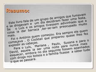 Resumo:Resumo:
Este livro fala de um grupo de amigos que fumavam
e se drogavam e um dia decidiram fazer uma festa.
Se o Luís e os amigos tivessem adivinhado que a
coisa ia dar barraca ,ter-se-iam preocupado muito
mais.
Foi o António quem começou. Era sempre ele quem
começava . O Cocktail que preparou quase lhes fez
explodir as cabeças.
Para o Luís, Mariana , Paulo, Susana e para o
David, aquela ia ser uma noite para nunca mais
esquecer, embora no dia seguinte fossem apanhados
com droga nos bolsos e a família ficasse a saber tudo
o que se passara.
 