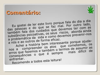 Comentário:Comentário:
Eu gostei de ler este livro porque fala do dia a dia
das pessoas e do que se faz mal. Por outro lado,
também fala dos cuidados que devemos ter com as
substâncias psicoativas, os seus riscos, aborda ainda
a problemática da sida e como devemos prevenir-nos
a nós e ao outros de forma eficaz.
Achei a história bem interessante porque ajuda-
nos a compreender os atos que cometemos, os
erros que fazemos e também o termos de assumir as
consequências o que é sempre mais difícil de
enfrentar.
Recomendo a todos esta leitura!
 
