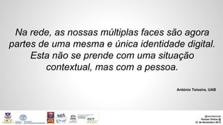 Na rede, as nossas múltiplas faces são agora
partes de uma mesma e única identidade digital.
Esta não se prende com uma situação
contextual, mas com a pessoa.
António Teixeira, UAB

@ceciliatomas
Pensar Online @
21 de Novembro 2013

 