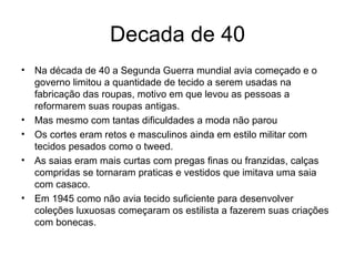 Decada de 40 Na década de 40 a Segunda Guerra mundial avia começado e o governo limitou a quantidade de tecido a serem usadas na fabricação das roupas, motivo em que levou as pessoas a reformarem suas roupas antigas. Mas mesmo com tantas dificuldades a moda não parou  Os cortes eram retos e masculinos ainda em estilo militar com tecidos pesados como o tweed. As saias eram mais curtas com pregas finas ou franzidas, calças compridas se tornaram praticas e vestidos que imitava uma saia com casaco. Em 1945 como não avia tecido suficiente para desenvolver coleções luxuosas começaram os estilista a fazerem suas criações com bonecas. 