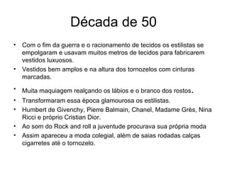 Década de 50 Com o fim da guerra e o racionamento de tecidos os estilistas se empolgaram e usavam muitos metros de tecidos para fabricarem vestidos luxuosos. Vestidos bem amplos e na altura dos tornozelos com cinturas marcadas. Muita maquiagem realçando os lábios e o branco dos rostos . Transformaram essa época glamourosa os estilistas. Humbert de Givenchy, Pierre Balmain, Chanel, Madame Grès, Nina Ricci e próprio Cristian Dior. Ao som do Rock and roll a juventude procurava sua própria moda Assim apareceu a moda colegial, além de saias rodadas calças cigarretes até o tornozelo. 