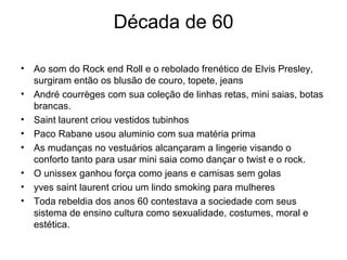 Década de 60 Ao som do Rock end Roll e o rebolado frenético de Elvis Presley, surgiram então os blusão de couro, topete, jeans André courrèges com sua coleção de linhas retas, mini saias, botas brancas. Saint laurent criou vestidos tubinhos  Paco Rabane usou aluminio com sua matéria prima As mudanças no vestuários alcançaram a lingerie visando o conforto tanto para usar mini saia como dançar o twist e o rock. O unissex ganhou força como jeans e camisas sem golas  yves saint laurent criou um lindo smoking para mulheres Toda rebeldia dos anos 60 contestava a sociedade com seus sistema de ensino cultura como sexualidade, costumes, moral e estética. 