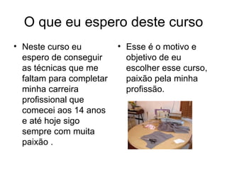 O que eu espero deste curso Neste curso eu espero de conseguir as técnicas que me faltam para completar minha carreira profissional que comecei aos 14 anos e até hoje sigo sempre com muita paixão . Esse é o motivo e objetivo de eu escolher esse curso, paixão pela minha profissão. 