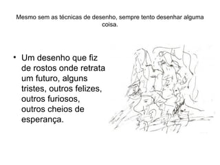 Mesmo sem as técnicas de desenho, sempre tento desenhar alguma coisa. Um desenho que fiz de rostos onde retrata um futuro, alguns tristes, outros felizes, outros furiosos, outros cheios de esperança. 