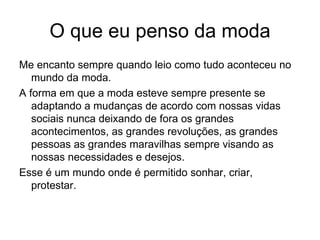 O que eu penso da moda Me encanto sempre quando leio como tudo aconteceu no mundo da moda. A forma em que a moda esteve sempre presente se adaptando a mudanças de acordo com nossas vidas sociais nunca deixando de fora os grandes acontecimentos, as grandes revoluções, as grandes pessoas as grandes maravilhas sempre visando as nossas necessidades e desejos. Esse é um mundo onde é permitido sonhar, criar, protestar. 