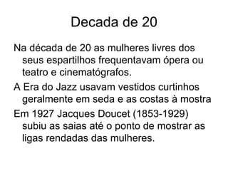 Decada de 20 Na década de 20 as mulheres livres dos seus espartilhos frequentavam ópera ou teatro e cinematógrafos. A Era do Jazz usavam vestidos curtinhos geralmente em seda e as costas à mostra Em 1927 Jacques Doucet (1853-1929) subiu as saias até o ponto de mostrar as ligas rendadas das mulheres. 
