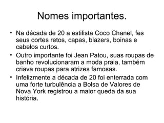 Nomes importantes. Na década de 20 a estilista Coco Chanel, fes seus cortes retos, capas, blazers, boinas e cabelos curtos. Outro importante foi Jean Patou, suas roupas de banho revolucionaram a moda praia, também criava roupas para atrizes famosas. Infelizmente a década de 20 foi enterrada com uma forte turbulência a Bolsa de Valores de Nova York registrou a maior queda da sua história. 
