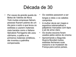 Década de 30 Por causa da grande queda da Bolsa de Valores de Nova York muitas empresas faliram, pessoas ficaram pobres de um dia para o outro o que levou os estilistas a usarem materiais mais baratos como o Italiano Salvatore Ferragamo ele usou cãnhamo, a palha e os primeiros materiais sintéticos, ele inventou a palmilha compensada. Os vestidos passaram a ser longos e retos   e os cabelos compridos A mulher devia ser magra e esportiva sobrancelhas e pálpebras marcadas com lápis e pó de arroz claro. Os óculos escúros foram usados pelos astros do cinema Aproximando a Segunda Guerra Mundial muitos estilistas fecharam suas maisons e se mudaram da França para outros países. 