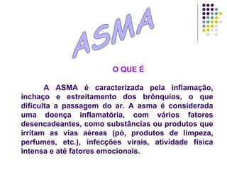 ASMA O QUE É A ASMA é caracterizada pela inflamação, inchaço e estreitamento dos brônquios, o que dificulta a passagem do ar. A asma é considerada uma doença inflamatória, com vários fatores desencadeantes, como substâncias ou produtos que irritam as vias aéreas (pó, produtos de limpeza, perfumes, etc.), infecções virais, atividade física intensa e até fatores emocionais.  