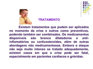 TRATAMENTO Existem tratamentos que podem ser aplicados no momento da crise e outros como preventivos, podendo também ser combinados. Os medicamentos disponíveis são bronco dilatadores e anti-inflamatórios ou corticosteroides, além de outras abordagens não medicamentosas. Embora o ataque não seja muito intenso se tratado adequadamente, existem casos em que a crise pode ser fatal, especialmente em pacientes cardíacos e grávidas.  