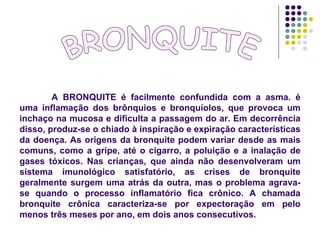 BRONQUITE A BRONQUITE é facilmente confundida com a asma. é uma inflamação dos brônquios e bronquíolos, que provoca um inchaço na mucosa e dificulta a passagem do ar. Em decorrência disso, produz-se o chiado à inspiração e expiração características da doença. As origens da bronquite podem variar desde as mais comuns, como a gripe, até o cigarro, a poluição e a inalação de gases tóxicos. Nas crianças, que ainda não desenvolveram um sistema imunológico satisfatório, as crises de bronquite geralmente surgem uma atrás da outra, mas o problema agrava-se quando o processo inflamatório fica crônico. A chamada bronquite crônica caracteriza-se por expectoração em pelo menos três meses por ano, em dois anos consecutivos.  