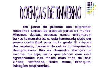 DOENÇAS DE INVERNO Em junho do próximo ano estaremos recebendo turistas de todas as partes do mundo. Algumas dessas pessoas nunca enfrentaram baixas temperaturas, e, esta temporada pode ser pouco confortável para muita gente. É a época dos espirros, tosses e de outras consequências desagradáveis. São as chamadas doenças de inverno, ou seja, males que atacam com mais agressividade nos meses mais frios do ano: Gripes, Resfriados, Rinite, Asma, Bronquite, Infecções respiratórias.  