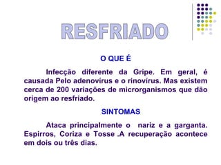 RESFRIADO O QUE É Infecção diferente da Gripe. Em geral, é causada Pelo adenovírus e o rinovírus. Mas existem cerca de 200 variações de microrganismos que dão origem ao resfriado. SINTOMAS Ataca principalmente o  nariz e a garganta. Espirros, Coriza e Tosse .A recuperação acontece em dois ou três dias. 